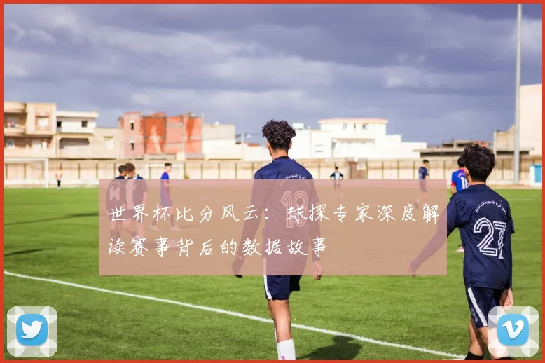 世界杯比分风云：球探专家深度解读赛事背后的数据故事