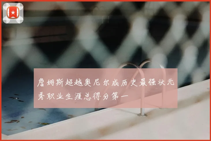 詹姆斯超越奥尼尔成历史最强状元秀职业生涯总得分第一