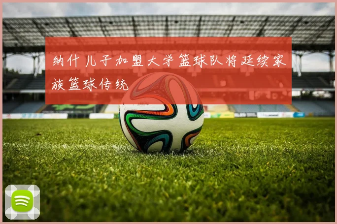 纳什儿子加盟大学篮球队将延续家族篮球传统