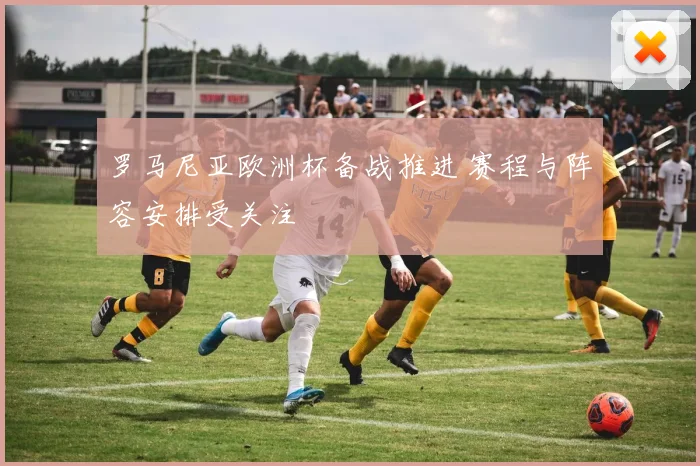 罗马尼亚欧洲杯备战推进 赛程与阵容安排受关注
