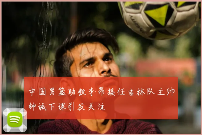 中国男篮助教李昂接任吉林队主帅钟诚下课引发关注
