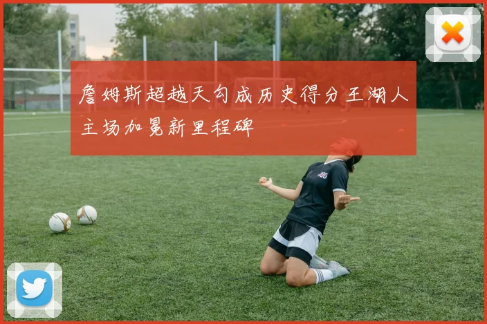 詹姆斯超越天勾成历史得分王湖人主场加冕新里程碑