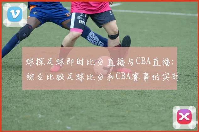 球探足球即时比分直播与CBA直播：综合比较足球比分和CBA赛事的实时更新