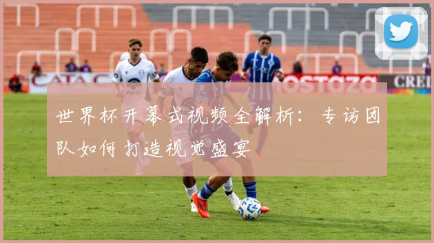 世界杯开幕式视频全解析：专访团队如何打造视觉盛宴