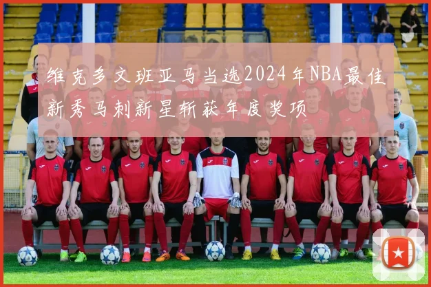 维克多文班亚马当选2024年NBA最佳新秀马刺新星斩获年度奖项