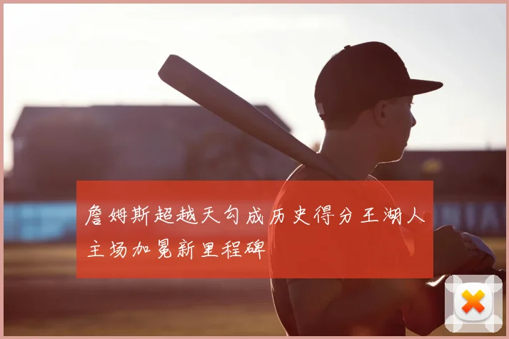 詹姆斯超越天勾成历史得分王湖人主场加冕新里程碑