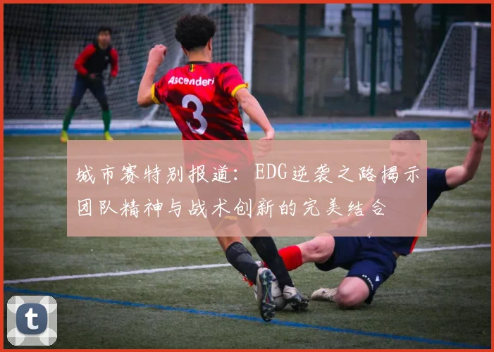 城市赛特别报道：EDG逆袭之路揭示团队精神与战术创新的完美结合