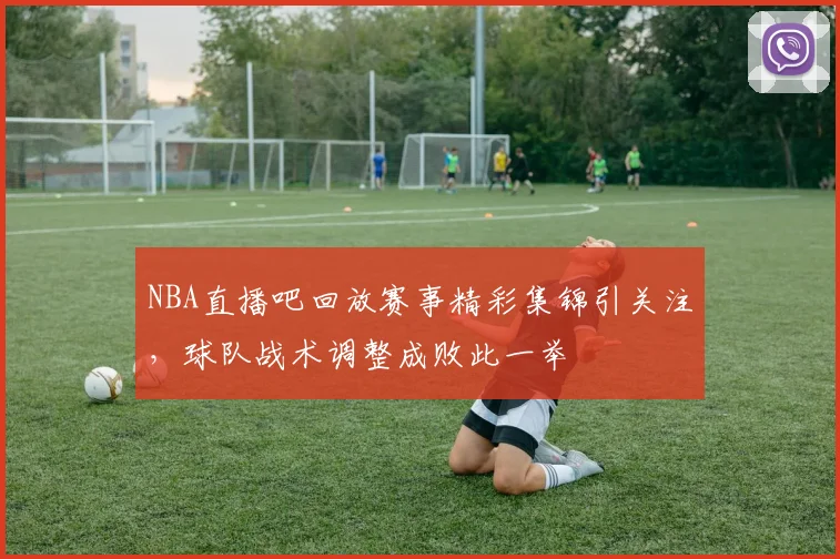 NBA直播吧回放赛事精彩集锦引关注，球队战术调整成败此一举