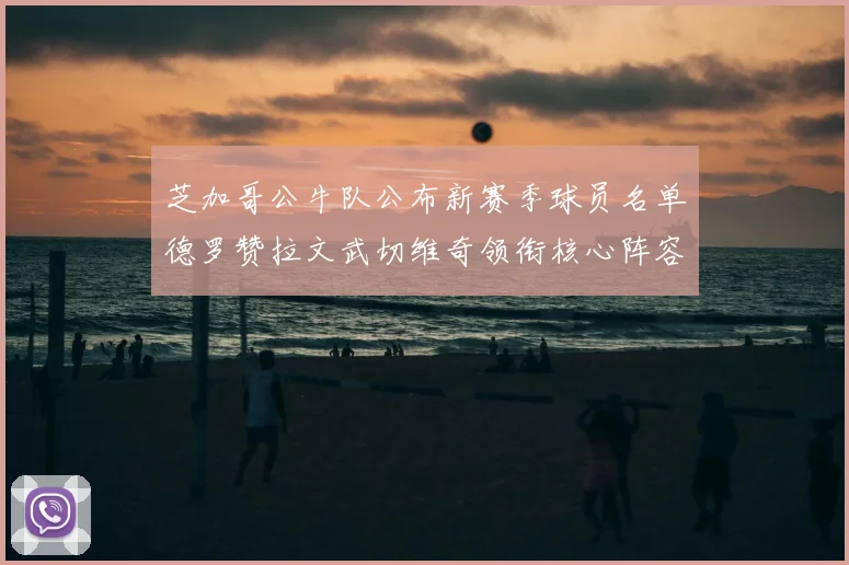 芝加哥公牛队公布新赛季球员名单德罗赞拉文武切维奇领衔核心阵容