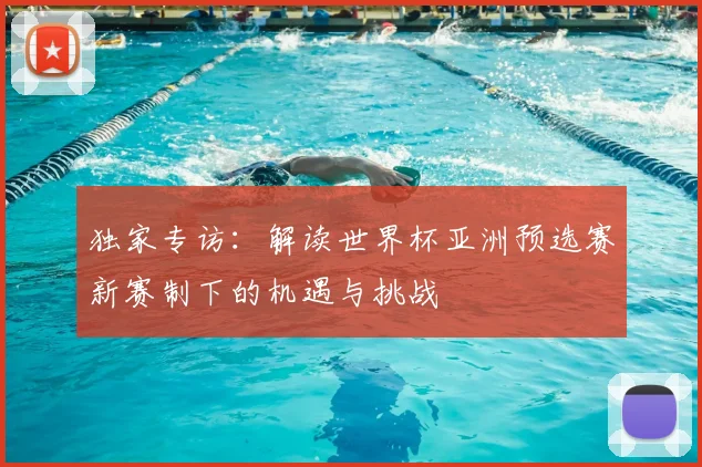 独家专访：解读世界杯亚洲预选赛新赛制下的机遇与挑战