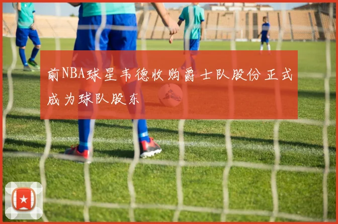 前NBA球星韦德收购爵士队股份正式成为球队股东