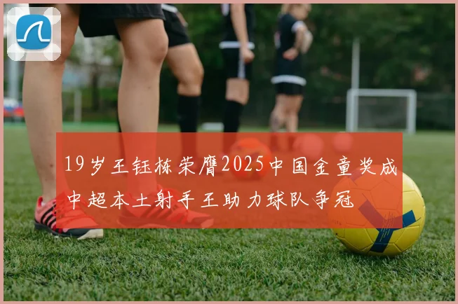 19岁王钰栋荣膺2025中国金童奖成中超本土射手王助力球队争冠