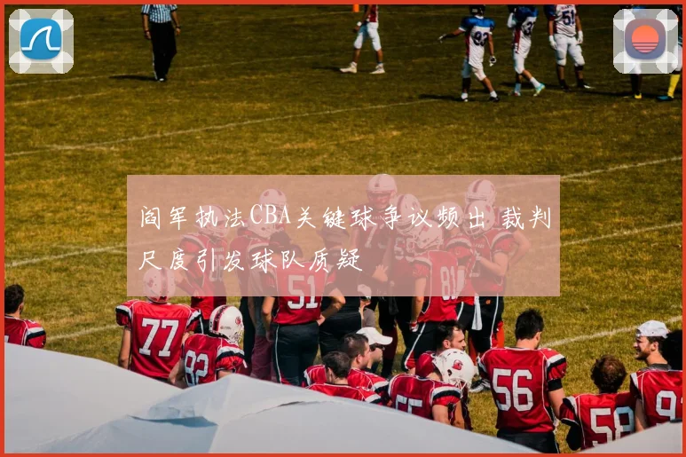 阎军执法CBA关键球争议频出 裁判尺度引发球队质疑
