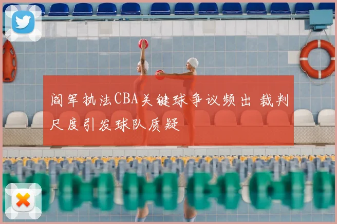 阎军执法CBA关键球争议频出 裁判尺度引发球队质疑