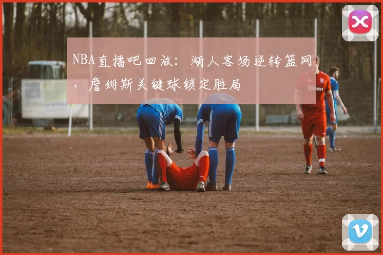 NBA直播吧回放：湖人客场逆转篮网，詹姆斯关键球锁定胜局
