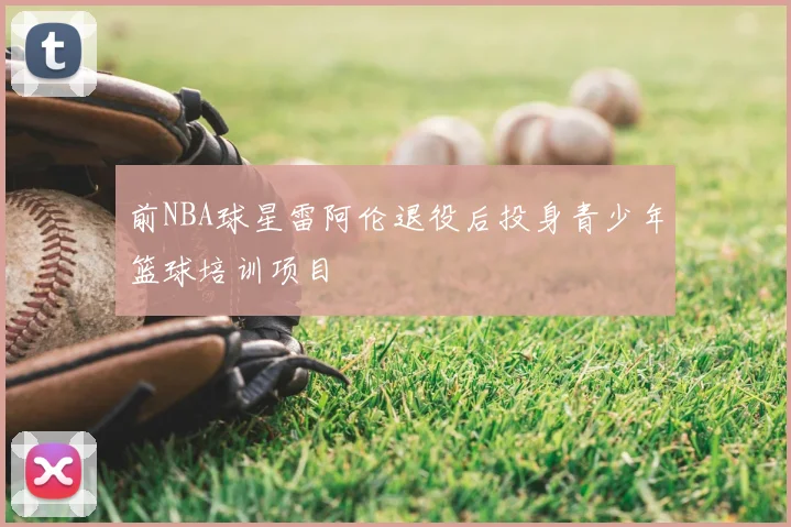 前NBA球星雷阿伦退役后投身青少年篮球培训项目