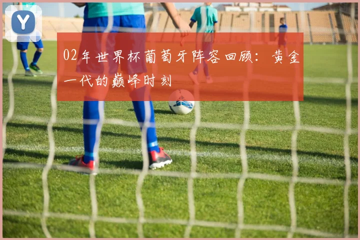 02年世界杯葡萄牙阵容回顾：黄金一代的巅峰时刻
