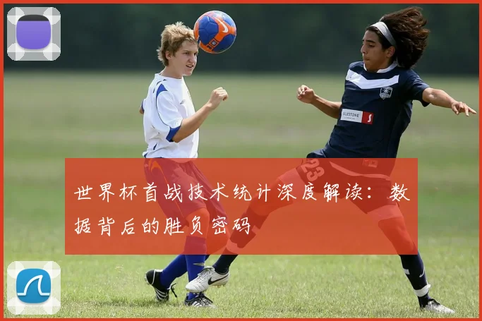 世界杯首战技术统计深度解读：数据背后的胜负密码