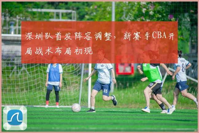 深圳队首发阵容调整，新赛季CBA开局战术布局初现