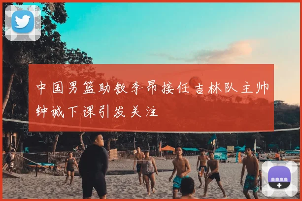 中国男篮助教李昂接任吉林队主帅钟诚下课引发关注