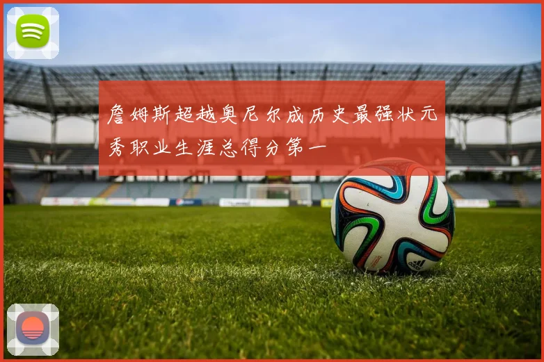 詹姆斯超越奥尼尔成历史最强状元秀职业生涯总得分第一