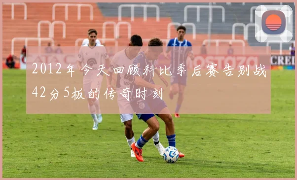 2012年今天回顾科比季后赛告别战42分5板的传奇时刻