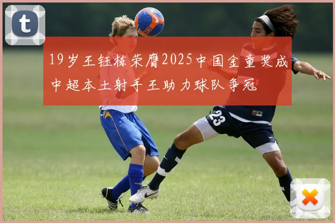 19岁王钰栋荣膺2025中国金童奖成中超本土射手王助力球队争冠