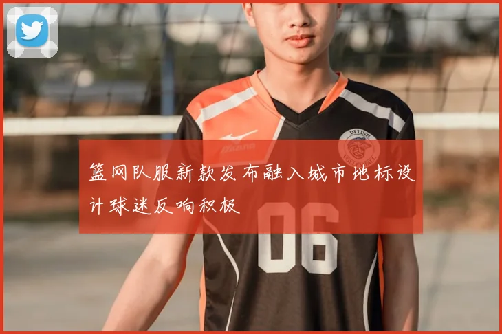 篮网队服新款发布融入城市地标设计球迷反响积极