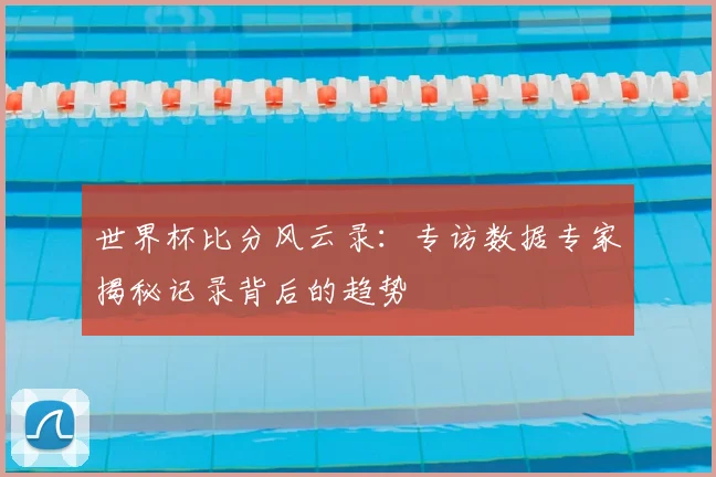 世界杯比分风云录：专访数据专家揭秘记录背后的趋势