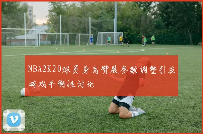 NBA2K20球员身高臂展参数调整引发游戏平衡性讨论