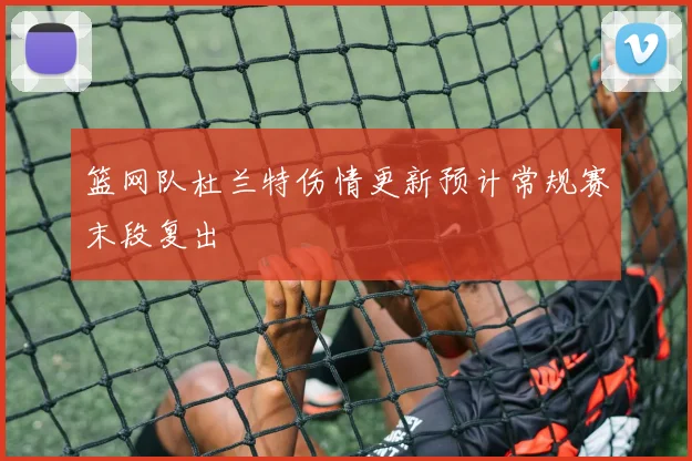 篮网队杜兰特伤情更新预计常规赛末段复出