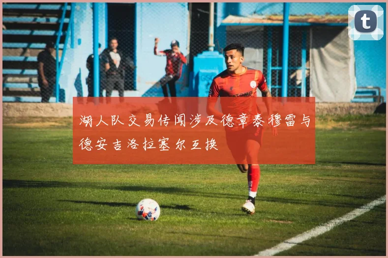 湖人队交易传闻涉及德章泰穆雷与德安吉洛拉塞尔互换